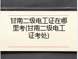 甘南二级电工证在哪里考(甘南二级电工证考处)