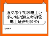 遵义考个初级电工证多少钱?(遵义考初级电工证费用多少)