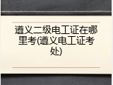 遵义二级电工证在哪里考(遵义电工证考处)