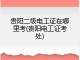 贵阳二级电工证在哪里考(贵阳电工证考处)