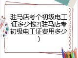 驻马店考个初级电工证多少钱?(驻马店考初级电工证费用多少)