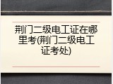 荆门二级电工证在哪里考(荆门二级电工证考处)