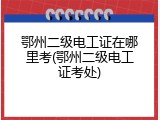鄂州二级电工证在哪里考(鄂州二级电工证考处)
