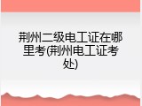 荆州二级电工证在哪里考(荆州电工证考处)