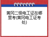 黄冈二级电工证在哪里考(黄冈电工证考处)