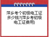 萍乡考个初级电工证多少钱?(萍乡考初级电工证费用)