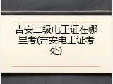 吉安二级电工证在哪里考(吉安电工证考处)