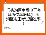 门头沟区中级电工考试通过率啥样(门头沟区电工考试通过率)