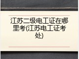 江苏二级电工证在哪里考(江苏电工证考处)