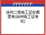 徐州二级电工证在哪里考(徐州电工证考处)