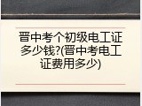 晋中考个初级电工证多少钱?(晋中考电工证费用多少)