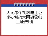 大同考个初级电工证多少钱?(大同初级电工证费用)