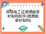 高级电工证湘潭能拿补贴吗知乎(湘潭能拿补贴吗)
