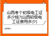 山西考个初级电工证多少钱?(山西初级电工证费用多少)