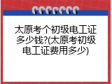 太原考个初级电工证多少钱?(太原考初级电工证费用多少)