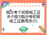 临汾考个初级电工证多少钱?(临汾考初级电工证费用多少)
