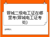 晋城二级电工证在哪里考(晋城电工证考处)