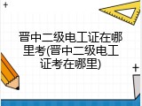 晋中二级电工证在哪里考(晋中二级电工证考在哪里)
