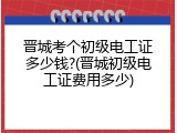 晋城考个初级电工证多少钱?(晋城初级电工证费用多少)