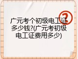 广元考个初级电工证多少钱?(广元考初级电工证费用多少)