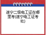 遂宁二级电工证在哪里考(遂宁电工证考处)