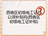 西青区初级电工证可以领补贴吗(西青区初级电工证补贴)