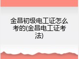 金昌初级电工证怎么考的(金昌电工证考法)