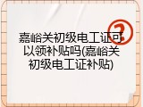 嘉峪关初级电工证可以领补贴吗(嘉峪关初级电工证补贴)