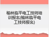 榆林临平电工技师培训报名(榆林临平电工技师报名)