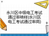 永川区中级电工考试通过率啥样(永川区电工考试通过率高)
