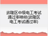 武隆区中级电工考试通过率啥样(武隆区电工考试通过率)