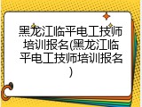黑龙江临平电工技师培训报名(黑龙江临平电工技师培训报名)
