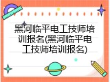 黑河临平电工技师培训报名(黑河临平电工技师培训报名)