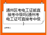通州区考电工证能直接考中级吗(通州考电工证可直接考中级)