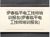 伊春临平电工技师培训报名(伊春临平电工技师培训报名)