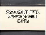 承德初级电工证可以领补贴吗(承德电工证补贴)