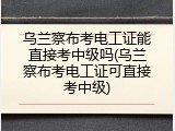 乌兰察布考电工证能直接考中级吗(乌兰察布考电工证可直接考中级)