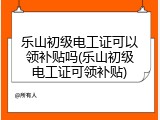 乐山初级电工证可以领补贴吗(乐山初级电工证可领补贴)