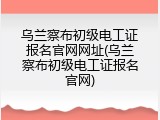 乌兰察布初级电工证报名官网网址(乌兰察布初级电工证报名官网)