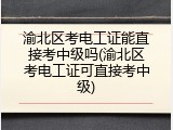 渝北区考电工证能直接考中级吗(渝北区考电工证可直接考中级)