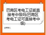 巴南区考电工证能直接考中级吗(巴南区考电工证可直接考中级)