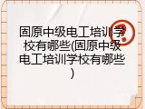 固原中级电工培训学校有哪些(固原中级电工培训学校有哪些)