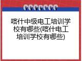 喀什中级电工培训学校有哪些(喀什电工培训学校有哪些)