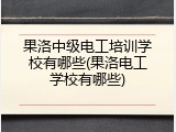 果洛中级电工培训学校有哪些(果洛电工学校有哪些)