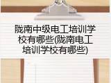 陇南中级电工培训学校有哪些(陇南电工培训学校有哪些)