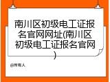 南川区初级电工证报名官网网址(南川区初级电工证报名官网)
