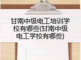甘南中级电工培训学校有哪些(甘南中级电工学校有哪些)