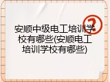 安顺中级电工培训学校有哪些(安顺电工培训学校有哪些)