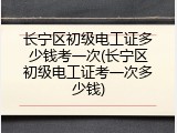 长宁区初级电工证多少钱考一次(长宁区初级电工证考一次多少钱)