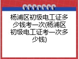 杨浦区初级电工证多少钱考一次(杨浦区初级电工证考一次多少钱)